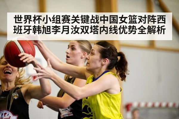 世界杯小组赛关键战中国女篮对阵西班牙韩旭李月汝双塔内线优势全解析（kaiyun）