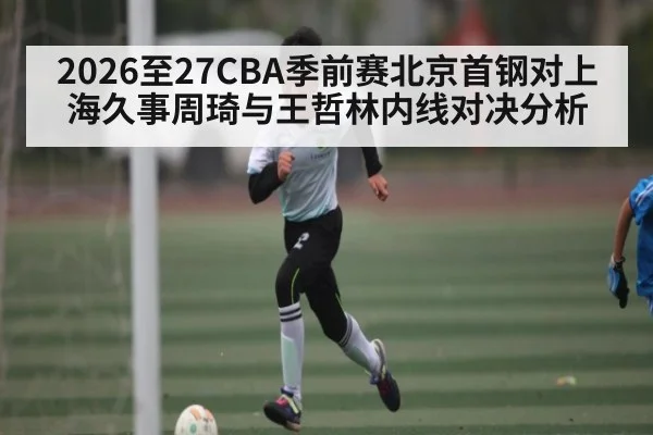 2026至27CBA季前赛北京首钢对上海久事周琦与王哲林内线对决分析 - kaiyun