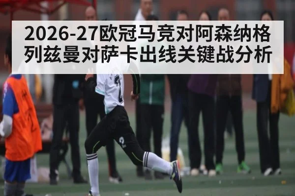 2026-27欧冠马竞对阿森纳格列兹曼对萨卡出线关键战分析
