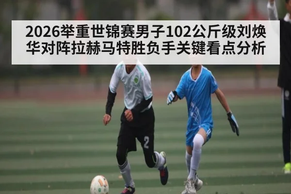 2026举重世锦赛男子102公斤级刘焕华对阵拉赫马特胜负手关键看点分析