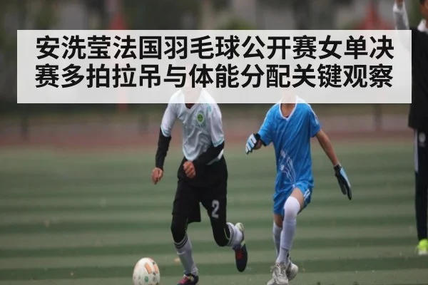 安洗莹法国羽毛球公开赛女单决赛多拍拉吊与体能分配关键观察